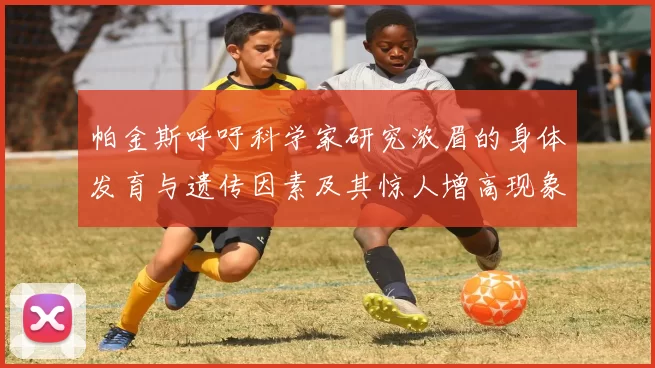 帕金斯呼吁科学家研究浓眉的身体发育与遗传因素及其惊人增高现象