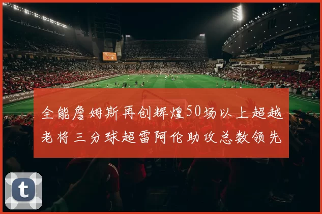 全能詹姆斯再创辉煌50场以上超越老将三分球超雷阿伦助攻总数领先隆多
