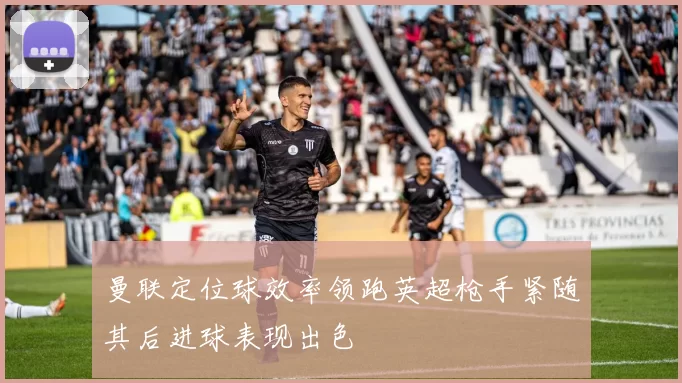 曼联定位球效率领跑英超枪手紧随其后进球表现出色