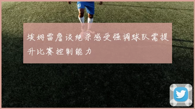 埃姆雷詹谈绝杀感受强调球队需提升比赛控制能力