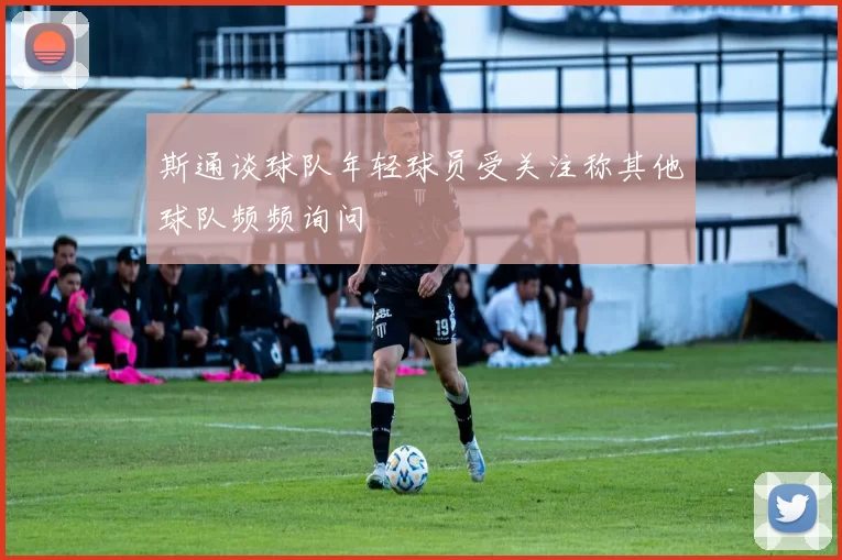 斯通谈球队年轻球员受关注称其他球队频频询问