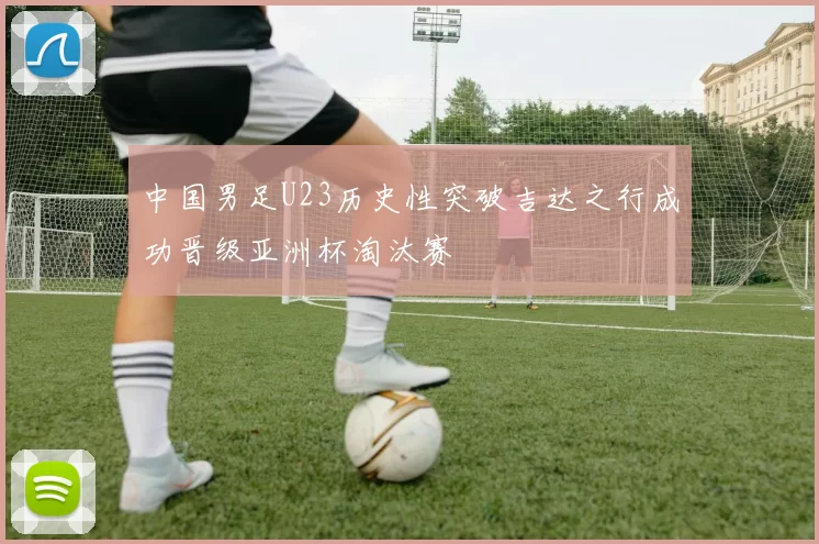 中国男足U23历史性突破吉达之行成功晋级亚洲杯淘汰赛